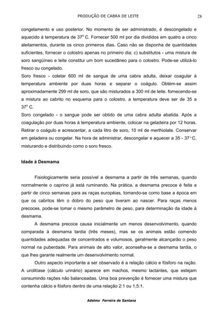 PRODUÇÃO DE CABRA DE LEITE                                   28

congelamento e uso posterior. No momento de ser administrado, é descongelado e
aquecido à temperatura de 37o C. Fornecer 500 ml por dia divididos em quatro a cinco
aleitamentos, durante os cinco primeiros dias. Caso não se disponha de quantidades
suficientes, fornecer o colostro apenas no primeiro dia; c) substitutos - uma mistura de
soro sangüíneo e leite constitui um bom sucedâneo para o colostro. Pode-se utilizá-lo
fresco ou congelado.
Soro fresco - coletar 600 ml de sangue de uma cabra adulta, deixar coagular à
temperatura ambiente por duas horas e separar o coágulo. Obtém-se assim
aproximadamente 299 ml de soro, que são misturados a 300 ml de leite. fornecendo-se
a mistura ao cabrito no esquema para o colostro. a temperatura deve ser de 35 a
37o C.
Soro congelado - o sangue pode ser obtido de uma cabra adulta abatida. Após a
coagulação por duas horas à temperatura ambiente, colocar na geladeira por 12 horas.
Retirar o coágulo e acrescentar, a cada litro de soro, 10 ml de merthiolate. Conservar
em geladeira ou congelar. Na hora de administrar, descongelar e aquecer a 35 - 37ºC,
misturando e distribuindo como o soro fresco.


Idade à Desmama


         Fisiologicamente seria possível a desmama a partir de três semanas, quando
normalmente o caprino já está ruminando. Na prática, a desmama precoce é feita a
partir de cinco semanas para as raças européias, tomando-se como base a época em
que os cabritos têm o dobro do peso que tiveram ao nascer. Para raças menos
precoces, pode-se tomar o mesmo parâmetro de peso, para determinação da idade à
desmama.
         A desmama precoce causa inicialmente um menos desenvolvimento, quando
comparada à desmama tardia (três meses), mas se os animais estão comendo
quantidades adequadas de concentrados e volumosos, geralmente alcançarão o peso
normal na puberdade. Para animais de alto valor, aconselha-se a desmama tardia, o
que lhes garante realmente um desenvolvimento normal.
         Outro aspecto importante a ser observado é a relação cálcio e fósforo na ração.
A urolitíase (cálculo urinário) aparece em machos, mesmo lactantes, que estejam
consumindo rações não balanceadas. Uma boa prevenção é fornecer uma mistura que
contenha cálcio e fósforo dentro de uma relação 2:1 ou 1,5:1.


                                  Adelmo Ferreira de Santana
 