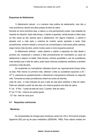 PRODUÇÃO DE CABRA DE LEITE                                 29




Esquemas de Aleitamento


      1) Aleitamento natural - é a maneira mais prática de aleitamento, mas não a
mais econômica, devido aos altos preços do leite de cabra.
Durante os cinco primeiros dias, a cabra e a cria permanecem juntas, mas isoladas do
restante do rebanho. Após este tempo, o cabrito é apartado, sendo levado à mães duas
ou três vezes ao dia, apenas para o aleitamento. Em alguns criatórios, o cabrito é
deixado com a mãe após a ordenha da manhã, sendo apartado à tarde. Este
procedimento, embora retarde o consumo de concentrados e volumosos pelos cabritos,
exige menos mão-de-obra, sendo muitas vezes o único esquema possível.
      2) Aleitamento artificial - neste sistema o cabrito é separado da mãe desde o
primeiro dia, recebendo o colostro e leite primeiramente em mamadeira ou caixa de
aleitamento e depois no balde. Esta técnica, embora possibilite o uso de sucedâneos
mais baratos que o leite de cabra, pode trazer diversos problemas sanitários e também
aumenta a mão-de-obra.
      Os recipientes ou mamadeiras utilizadas devem ser rigorosamente limpos todos
os dias. Pelo menos no primeiro mês, oferecer o leite ou sucedâneo aquecido a 35 –
37o C, passando-se gradativamente a oferecê-los à temperatura ambiente no segundo
mês. Tomando-se estas providências evitam-se surtos de diarréia.
Leite de vaca - é mais indicado do que o leite de soja para substituir o leite de cabra.
Pode ser utilizado a partir de seis dias, em mistura gradual com leite de cabra.
6 o ao 8 odia - 1 parte de leite de vaca / 2 partes leite de cabra
9 o ao 11o dia - mistura em partes iguais
12 o dia - leite de vaca puro


4.7   Requisitos nutricionais


 Mantença


      As necessidades de energia para mantença variam de 125 a 163 kcal de energia
digestível (ED) por kg de peso metabólico (SENGAR, 1980). Para cabras criadas em




                                    Adelmo Ferreira de Santana
 