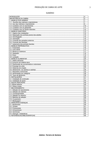 PRODUÇÃO DE CABRA DE LEITE              3

                                                 SUMÁRIO

INTRODUÇÃO                                                            4
IMPORTÃNCIA DA CABRA                                                  5
1. MANEJO DOS ANIMAIS                                                 7
1.1 Escolha das matrizes e reprodutores                               7
1.2 Uso das matrizes e reprodutores                                   8
1.3 Cuidados com os reprodutores                                      10
1.4 Cuidados com as gestantes                                         11
1.5 Cuidados com os recém-nascidos                                    12
2. MANEJO SANITÁRIO                                                   13
2.1 Higiene das instalações                                           14
2.2 Separação dos animais jovens dos adultos                          14
2.3 Vermifugação                                                      14
2.4 Vacinação                                                         15
2.5 Controle dos parasitos externos                                   15
2.6 Controle das diarréias                                            15
2.7 Isolamento dos animais doentes                                    15
3. MANEJO REPRODUTIVO                                                 16
3.1 Puberdade                                                         16
3.2 Ciclo estral                                                      17
3.3 Monta ou cobertura                                                17
3.4 Gestação                                                          18
3.5 .Parto                                                            19
3.6 Lactação                                                          20
4. MANEJO ALIMEMTAR                                                   20
4.1 Hábito alimentar                                                  21
4.2 Consumo de matéria seca                                           23
4.3 Distribuição de concentrados e volumosos                          24
4.4 Emprego da uréia                                                  26
4.5 Sistemas de criação                                               27
4.6 Aleitamento de cabritos e cabritas                                29
4.7 Requisitos nutricionais                                           32
4.8 Alimentação por categoria                                         36
4.9 Tipos de alimentos                                                39
5. INSTALAÇÕES                                                        41
5.1 Instalação de contenção                                           41
5.2 Instalação de apoio                                               44
6. RAÇAS INDICADAS                                                    49
6.1 Raças leiteiras                                                   49
6.2 Raças mistas                                                      51
7. MELHORAMENTO                                                       54
7.1 Seleção de reprodutores                                           54
7.2 Seleção de matrizes                                               54
7.3 Consangünidade                                                    55
7.4 Seleção do rebanho                                                55
7.5 Métodos de seleção                                                56
7.6 Cruzamento                                                        57
7.7 Mestiçagem                                                        59
8. PRINCIPAIS DOENÇAS                                                 59
8.1 Bacterioses                                                       59
8.2 Viroses                                                           61
8.3 Protozooses                                                       62
8.4 Artropodoses                                                      63
8.4 Verminose                                                         64
8.5 Doenças metabólicas                                               65
9. REFERÊNCIAS BIBLIOGRÁFICAS                                         66




                                         Adelmo Ferreira de Santana
 