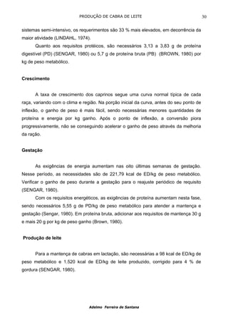 PRODUÇÃO DE CABRA DE LEITE                                    30

sistemas semi-intensivo, os requerimentos são 33 % mais elevados, em decorrência da
maior atividade (LINDAHL, 1974).
      Quanto aos requisitos protéicos, são necessários 3,13 a 3,83 g de proteína
digestível (PD) (SENGAR, 1980) ou 5,7 g de proteína bruta (PB) (BROWN, 1980) por
kg de peso metabólico.


Crescimento


      A taxa de crescimento dos caprinos segue uma curva normal típica de cada
raça, variando com o clima e região. Na porção inicial da curva, antes do seu ponto de
inflexão, o ganho de peso é mais fácil, sendo necessárias menores quantidades de
proteína e energia por kg ganho. Após o ponto de inflexão, a conversão piora
progressivamente, não se conseguindo acelerar o ganho de peso através da melhoria
da ração.


Gestação


      As exigências de energia aumentam nas oito últimas semanas de gestação.
Nesse período, as necessidades são de 221,79 kcal de ED/kg de peso metabólico.
Verificar o ganho de peso durante a gestação para o reajuste periódico de requisito
(SENGAR, 1980).
      Com os requisitos energéticos, as exigências de proteína aumentam nesta fase,
sendo necessários 5,55 g de PD/kg de peso metabólico para atender a mantença e
gestação (Sengar, 1980). Em proteína bruta, adicionar aos requisitos de mantença 30 g
e mais 20 g por kg de peso ganho (Brown, 1980).


Produção de leite


      Para a mantença de cabras em lactação, são necessárias a 98 kcal de ED/kg de
peso metabólico e 1.520 kcal de ED/kg de leite produzido, corrigido para 4 % de
gordura (SENGAR, 1980).




                                Adelmo Ferreira de Santana
 