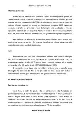 PRODUÇÃO DE CABRA DE LEITE                                 31

Vitaminas e minerais


           As deficiências de minerais e vitaminas podem ter conseqüências graves em
cabras altas produtoras. Para dar uma noção das necessidades de minerais, pode-se
observar que uma cabra produzindo 600 kg de leite por ano excreta mais do dobro das
matérias minerais contidas em seu corpo. Aquelas que produzem 1.200 kg por ano
excretam, pelo leite, nos primeiros 50 dias de lactação, uma quantidade de minerais
equivalente à contida em seu esqueleto. Assim, os riscos de deficiência, principalmente
de Ca e P, são sérios, devendo a alimentação ser ajustada aos requisitos de produção
.
           A carência de microelementos também traz conseqüências, sendo a cabra mais
sensível que outros ruminantes . Os sintomas de deficiência mineral são encontrados
no capítulo referente à sanidade do rebanho.


    Água


           A ingestão de água varia com a temperatura ambiente e os níveis de produção.
Para os trópicos estima-se em 4,0 - 4,5 por kg de MS ingerida (DEVENDRA, 1978). Em
temperaturas médias de 12 a 18o C, cabras secas ingerem 2 kg/kg de MS e; quando
em lactação, 3,5 a 3,8 por kg de MS (MORAND-FEHR et al. 1981).
           É importante que a água seja oferecida à vontade, pois a restrição causa
diminuição no consumo de MS e na produção de leite. Deve ser potável e
preferivelmente “morna”, pois a temperatura tem grande influência no consumo.


4.8 Alimentação por categoria


Cabritos em crescimento


           Nesta fase, a partir do quarto mês, os concentrados são fornecidos em
quantidades restritas. É importante oferecer volumosos tipo rico ou médio, para que os
animais atinjam mais cedo o peso mínimo para reprodução. Uma mistura de
concentrados com 14 a 16 % de PB, fornecida nas quantidades de 300 a 400 g/dia. É
suficiente para cobrir requisitos de mantença e crescimento. Quando o volumoso é de
pior qualidade, concentrados com maiores teores de PB são requeridos.


                                   Adelmo Ferreira de Santana
 