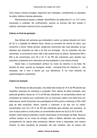 PRODUÇÃO DE CABRA DE LEITE                                 32

Uma mistura mineral completa, disponível sem restrições, complementa os requisitos
de cálcio, fósforo e demais elementos.
      Recomenda-se ajustar a relação cálcio/fósforo da ração para 2:1 ou 1,5:1 como
prevenção à urolitíase. No confinamento, quando os animais não têm acesso a
solários, administrar vitamina D por via parenteral.


Cabras no final de gestação


      Nas últimas oito semanas que antecedem o parto, as cabras reduzem em torno
de 20 % a ingestão de Matéria Seca, devido ao aumento de volume do útero, que
comprime o rúmen. Neste período, exigências nutricionais são mais elevadas, já que
atendem aos requisitos da mãe e do feto em formação. Se os nutrientes não são
suficientes, a concorrência entre mãe e feto poderá levar ao aborto. Geralmente 500 a
600 g de concentrado com 20 a 24 % de PB são suficientes para atender aos
requisitos, juntamente com volumosos de boa qualidade e uma mistura mineral.
      Nesta fase, é recomendável verificar os níveis de vitamina A da dieta. No
período de seca, quando as forragens verdes - principal fonte de vitamina A - são
escassas, não é raro o aborto por sua deficiência. A via mais eficiente de
suplementação é a parenteral.


Cabras em lactação


      Para fêmeas de alta produção, uma dieta total à base de 16 % de PB atende aos
requisitos conjuntos de mantença e produção. Para cabras de baixa produção, sem
potencial genético, teores de 14 % de PB são suficientes. os concentrados devem ser
compostos de maneira que, juntamente com os volumosos, dêem uma dieta final com
estes teores, sendo fornecidos nas quantidades de 500 g para a mantença e 200 a 300
g/kg de leite produzido. Assim, quando o volumoso é do tipo rico ou médio,
concentrados com 16 a 20 % de PB são suficientes para atender aos requisitos. Já
com os tipos pobre ou muito pobre, os concentrados devem ter de 22 a 24 % de PB.
Existem outros fatores limitantes a serem observados na formulação da dieta. Deve-se
verificar sempre se os níveis de energia, cálcio e fósforo atendem aos requisitos,
principalmente de cabras altas produtoras. Mesmo tendo à disposição uma mistura
mineral, os altos requisitos de produção não são cobertos, pois as cabras não


                                  Adelmo Ferreira de Santana
 