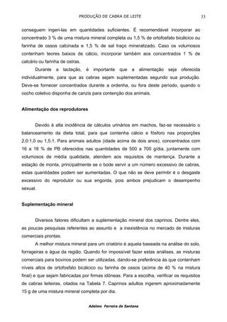 PRODUÇÃO DE CABRA DE LEITE                                             33

conseguem ingeri-las em quantidades suficientes. É recomendável incorporar ao
concentrado 3 % de uma mistura mineral completa ou 1,5 % de ortofosfato bicálcico ou
farinha de ossos calcinada e 1,5 % de sal traço mineralizado. Caso os volumosos
contenham teores baixos de cálcio, incorporar também aos concentrados 1 % de
calcário ou farinha de ostras.
      Durante    a    lactação,   é     importante    que   a      alimentação   seja   oferecida
individualmente, para que as cabras sejam suplementadas segundo sua produção.
Deve-se fornecer concentrados durante a ordenha, ou fora deste período, quando o
cocho coletivo disponha de canzis para contenção dos animais.


Alimentação dos reprodutores


      Devido à alta incidência de cálculos urinários em machos, faz-se necessário o
balanceamento da dieta total, para que contenha cálcio e fósforo nas proporções
2,0:1,0 ou 1,5:1. Para animais adultos (idade acima de dois anos), concentrados com
16 a 18 % de PB oferecidos nas quantidades de 500 a 700 g/dia, juntamente com
volumosos de média qualidade, atendem aos requisitos de mantença. Durante a
estação de monta, principalmente se o bode servir a um número excessivo de cabras,
estas quantidades podem ser aumentadas. O que não se deve permitir é o desgaste
excessivo do reprodutor ou sua engorda, pois ambos prejudicam o desempenho
sexual.


Suplementação mineral


      Diversos fatores dificultam a suplementação mineral dos caprinos. Dentre eles,
as poucas pesquisas referentes ao assunto e a inexistência no mercado de misturas
comerciais prontas.
      A melhor mistura mineral para um criatório é aquela baseada na análise do solo,
forrageiras e água da região. Quando for impossível fazer estas análises, as misturas
comerciais para bovinos podem ser utilizadas, dando-se preferência às que contenham
níveis altos de ortofosfato bicálcico ou farinha de ossos (acima de 40 % na mistura
final) e que sejam fabricadas por firmas idôneas. Para a escolha, verificar os requisitos
de cabras leiteiras, citados na Tabela 7. Caprinos adultos ingerem aproximadamente
15 g de uma mistura mineral completa por dia.


                                      Adelmo Ferreira de Santana
 