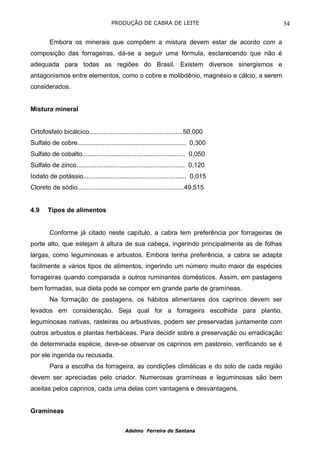 PRODUÇÃO DE CABRA DE LEITE                         34

        Embora os minerais que compõem a mistura devem estar de acordo com a
composição das forrageiras, dá-se a seguir uma fórmula, esclarecendo que não é
adequada para todas as regiões do Brasil. Existem diversos sinergismos e
antagonismos entre elementos, como o cobre e molibdênio, magnésio e cálcio, a serem
considerados.


Mistura mineral


Ortofosfato bicálcico....................................................50,000
Sulfato de cobre............................................................ 0,300
Sulfato de cobalto......................................................... 0,050
Sulfato de zinco............................................................ 0,120
Iodato de potássio......................................................... 0,015
Cloreto de sódio...........................................................49,515


4.9     Tipos de alimentos


        Conforme já citado neste capítulo, a cabra tem preferência por forrageiras de
porte alto, que estejam à altura de sua cabeça, ingerindo principalmente as de folhas
largas, como leguminosas e arbustos. Embora tenha preferência, a cabra se adapta
facilmente a vários tipos de alimentos, ingerindo um número muito maior de espécies
forrageiras quando comparada a outros ruminantes domésticos. Assim, em pastagens
bem formadas, sua dieta pode se compor em grande parte de gramíneas.
        Na formação de pastagens, os hábitos alimentares dos caprinos devem ser
levados em consideração. Seja qual for a forrageira escolhida para plantio,
leguminosas nativas, rasteiras ou arbustivas, podem ser preservadas juntamente com
outros arbustos e plantas herbáceas. Para decidir sobre a preservação ou erradicação
de determinada espécie, deve-se observar os caprinos em pastoreio, verificando se é
por ele ingerida ou recusada.
        Para a escolha da forrageira, as condições climáticas e do solo de cada região
devem ser apreciadas pelo criador. Numerosas gramíneas e leguminosas são bem
aceitas pelos caprinos, cada uma delas com vantagens e desvantagens.


Gramíneas


                                            Adelmo Ferreira de Santana
 