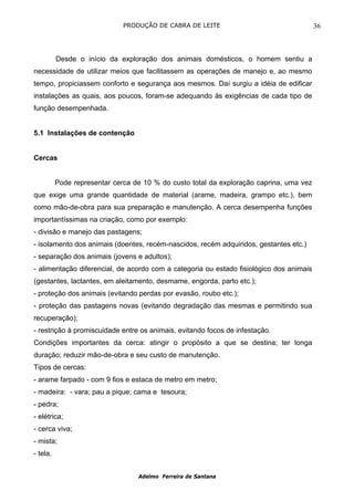 PRODUÇÃO DE CABRA DE LEITE                                 36



          Desde o início da exploração dos animais domésticos, o homem sentiu a
necessidade de utilizar meios que facilitassem as operações de manejo e, ao mesmo
tempo, propiciassem conforto e segurança aos mesmos. Daí surgiu a idéia de edificar
instalações as quais, aos poucos, foram-se adequando às exigências de cada tipo de
função desempenhada.


5.1 Instalações de contenção


Cercas


          Pode representar cerca de 10 % do custo total da exploração caprina, uma vez
que exige uma grande quantidade de material (arame, madeira, grampo etc.), bem
como mão-de-obra para sua preparação e manutenção. A cerca desempenha funções
importantíssimas na criação, como por exemplo:
- divisão e manejo das pastagens;
- isolamento dos animais (doentes, recém-nascidos, recém adquiridos, gestantes etc.)
- separação dos animais (jovens e adultos);
- alimentação diferencial, de acordo com a categoria ou estado fisiológico dos animais
(gestantes, lactantes, em aleitamento, desmame, engorda, parto etc.);
- proteção dos animais (evitando perdas por evasão, roubo etc.);
- proteção das pastagens novas (evitando degradação das mesmas e permitindo sua
recuperação);
- restrição à promiscuidade entre os animais, evitando focos de infestação.
Condições importantes da cerca: atingir o propósito a que se destina; ter longa
duração; reduzir mão-de-obra e seu custo de manutenção.
Tipos de cercas:
- arame farpado - com 9 fios e estaca de metro em metro;
- madeira: - vara; pau a pique; cama e tesoura;
- pedra;
- elétrica;
- cerca viva;
- mista;
- tela.


                                  Adelmo Ferreira de Santana
 