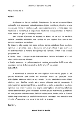 PRODUÇÃO DE CABRA DE LEITE                                 37

Altura mínima: 1,5 m


Aprisco


      A natureza e o tipo de instalação dependem do fim que se tenha em vista na
exploração, e do sistema de produção adotado. Assim, no sistema extensivo, há uma
necessidade mínima de instalações. Já o sistema semi-extensivo ou misto requer mais
instalações e, no intensivo, a exigência de instalações e equipamentos é a maior de
todas, face ao seu grau de sofisticação técnica.
      Nas criações extensivas do Nordeste do Brasil, há um tipo de instalação
bastante conhecido, o chiqueiro, que consiste em uma pequena área, com ou sem
sombras, cercada de pau-a-pique.
Os chiqueiros são usados mais como proteção contra predadores. Suas condições
higiênicas são precárias e eles se destinam a animais produtores de pele e carne. Já
nos sistemas mistos e intensivo de exploração do Nordeste, adotam-se os apriscos,
que podem ser:
a) de chão batido - constituídos por uma área aberta, cercada de madeira, com uma
parte coberta de telhas, palha etc.;
b) de pino suspenso - formado por ripado de madeira, a uma altura de 80 cm do solo,
                                                     2
separações entre si de 1 cm e com área de 1,0 a 1,5 m por animal.
Maternidade


      A maternidade é composta de baias especiais num mesmo galpão, ou em
galpões separadas para cabras em adiantado estado de gestação. Essas
acomodações podem ser individual ou coletivas. Também podem existir maternidades
coletivas, com divisões móveis, para serem utilizadas quando necessário. A
maternidade tem grande importância na assistência ao parto, na garantia de condições
higiênicas para o recém-nascido e na própria preservação da cria contra predadores.
Na falta da maternidade, pode ser usado o chamado piquete maternidade, que consiste
em uma pequena área desmatada, plantada com capim de pisoteio, onde as matrizes
poderão realizar seus partos. Nas baias-maternidade, deve existir uma área coberta de
           2
1,5 a 2,0 m por animal, com um pé direito de 2,5 m de altura..


Cabriteiro


                                  Adelmo Ferreira de Santana
 