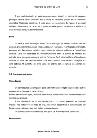 PRODUÇÃO DE CABRA DE LEITE                                   38



        É um local destinado ao alojamento das crias, situado no interior do galpão e
protegido contra vento, umidade, sol e chuva. O cabriteiro precisa ter as melhores
condições higiênicas possíveis. O piso pode ser construído de ripado; é possível
também utilizar cama de capim seco, palha ou areia grossa, para evitar a umidade, a
qual deve ser removida semanalmente.


Brete


        O brete é uma instalação muito útil a execução de certas práticas com os
animais, principalmente aquelas relacionadas com vacinação, vermifugação, marcação,
pesagem etc. Permite um trabalho rápido, eficiente, evitando acidentes e “stress” dos
animais. Deve ser localizado na intercomunicação entre 2 currais de manejo; na
entrada, deve ser construída uma seringa (forma de funil) para facilitar a chegada dos
animais no brete. Na saída do brete, pode ser localizada uma balança, protegida por
uma coberta. O tamanho do brete varia de acordo com o número de animais do
rebanho


5.2 Instalações de apoio


Comedouros


        Os comedouros são utilizados para administração de ração balanceada e outros
concentrados, bem como capim picado.
Podem ser de vários tipos, modelos e tamanhos, adequando-se às necessidades e ao
número dos animais.
        A sua distribuição se dá nas instalações ou no campo, podendo ser fixos ou
móveis. nas instalações do lado de fora, para evitar desperdício e contaminação por
fezes e urina; além do mais isso facilita o abastecimento.
        Os comedouros são construídos, em geral, de madeira (tábua, bambu etc.).


Bebedouros




                                 Adelmo Ferreira de Santana
 