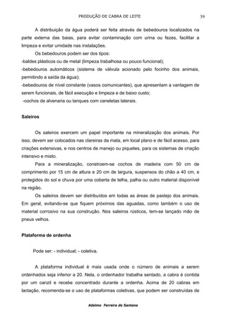 PRODUÇÃO DE CABRA DE LEITE                                   39

      A distribuição da água poderá ser feita através de bebedouros localizados na
parte externa das baias, para evitar contaminação com urina ou fezes, facilitar a
limpeza e evitar umidade nas instalações.
      Os bebedouros podem ser dos tipos:
-baldes plásticos ou de metal (limpeza trabalhosa ou pouco funcional);
-bebedouros automáticos (sistema de válvula acionado pelo focinho dos animais,
permitindo a saída da água);
-bebedouros de nível constante (vasos comunicantes), que apresentam a vantagem de
serem funcionais, de fácil execução e limpeza e de baixo custo;
-cochos de alvenaria ou tanques com caneletas laterais.


Saleiros


      Os saleiros exercem um papel importante na mineralização dos animais. Por
isso, devem ser colocados nas clareiras da mata, em local plano e de fácil acesso, para
criações extensivas, e nos centros de manejo ou piquetes, para os sistemas de criação
intensivo e misto.
      Para a mineralização, constroem-se cochos de madeira com 50 cm de
comprimento por 15 cm de altura e 20 cm de largura, suspensos do chão a 40 cm, e
protegidos do sol e chuva por uma coberta de telha, palha ou outro material disponível
na região.
      Os saleiros devem ser distribuídos em todas as áreas de pastejo dos animais.
Em geral, evitando-se que fiquem próximos das aguadas, como também o uso de
material corrosivo na sua construção. Nos saleiros rústicos, tem-se lançado mão de
pneus velhos.


Plataforma de ordenha


     Pode ser: - individual; - coletiva.


      A plataforma individual é mais usada onde o número de animais a serem
ordenhados seja inferior a 20. Nela, o ordenhador trabalha sentado, a cabra é contida
por um canzil e recebe concentrado durante a ordenha. Acima de 20 cabras em
lactação, recomenda-se o uso de plataformas coletivas, que podem ser construídas de


                                  Adelmo Ferreira de Santana
 