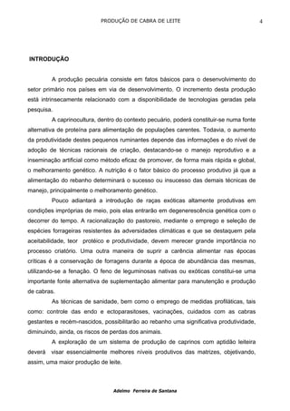 PRODUÇÃO DE CABRA DE LEITE                                     4




INTRODUÇÃO


         A produção pecuária consiste em fatos básicos para o desenvolvimento do
setor primário nos países em via de desenvolvimento. O incremento desta produção
está intrinsecamente relacionado com a disponibilidade de tecnologias geradas pela
pesquisa.
         A caprinocultura, dentro do contexto pecuário, poderá constituir-se numa fonte
alternativa de proteína para alimentação de populações carentes. Todavia, o aumento
da produtividade destes pequenos ruminantes depende das informações e do nível de
adoção de técnicas racionais de criação, destacando-se o manejo reprodutivo e a
inseminação artificial como método eficaz de promover, de forma mais rápida e global,
o melhoramento genético. A nutrição é o fator básico do processo produtivo já que a
alimentação do rebanho determinará o sucesso ou insucesso das demais técnicas de
manejo, principalmente o melhoramento genético.
         Pouco adiantará a introdução de raças exóticas altamente produtivas em
condições impróprias de meio, pois elas entrarão em degenerescência genética com o
decorrer do tempo. A racionalização do pastoreio, mediante o emprego e seleção de
espécies forrageiras resistentes às adversidades climáticas e que se destaquem pela
aceitabilidade, teor protéico e produtividade, devem merecer grande importância no
processo criatório. Uma outra maneira de suprir a carência alimentar nas épocas
críticas é a conservação de forragens durante a época de abundância das mesmas,
utilizando-se a fenação. O feno de leguminosas nativas ou exóticas constitui-se uma
importante fonte alternativa de suplementação alimentar para manutenção e produção
de cabras.
         As técnicas de sanidade, bem como o emprego de medidas profiláticas, tais
como: controle das endo e ectoparasitoses, vacinações, cuidados com as cabras
gestantes e recém-nascidos, possibilitarão ao rebanho uma significativa produtividade,
diminuindo, ainda, os riscos de perdas dos animais.
         A exploração de um sistema de produção de caprinos com aptidão leiteira
deverá visar essencialmente melhores níveis produtivos das matrizes, objetivando,
assim, uma maior produção de leite.



                                Adelmo Ferreira de Santana
 
