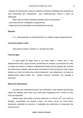 PRODUÇÃO DE CABRA DE LEITE                                41

. redução de mão-de-obra, tempo de ordenha e prejuízos resultantes das variações do
nível profissional dos manejadores       que, freqüentemente, entram e saem da
exploração.
      Mas a sala de ordenha apresenta também seus inconvenientes:
. custo adicional com instalações e equipamentos;
. exigências de movimentações mais freqüentes dos animais


Depósito


      É o local destinado ao armazenamento de material, ração equipamentos etc.


Local para preparar ração


      Área onde se instala o picador e o triturador de ração


Fonte de água


      A cabra gosta de água limpa e, por essa razão o melhor para o seu
abastecimento seria a água corrente, proveniente de córregos ou conduzida em valas
ou calhas de cimento ou madeira, simplesmente bebedouros de qualquer tipo. Quando
não existe essa condição, pode-se sanar essa falta por meio de poços de onde a água
retirada, por meio de bomba e/ou moinho (catavento) para bebedouros. As fontes de
abastecimento d’água podem ser : açudes, barreiros, cacimbas, rios, córregos e
nascentes.


Baias para reprodutores


      As baias para reprodutores devem ser construídas o mais distante possível das
cabras em lactação, para evitar que o leite fique impregnado com o cheiro ou odor
hicino do reprodutor.
                                                                   2
      Nessas baias, deve existir uma área coberta de, no mínimo, 3m , com cocho de
forragem, concentrado, sal mineral e água        em anexo, faz-se um curral plano,
descoberto, destinado ao exercício, à realização das coberturas e à exposição dos
animais ao sol.


                                Adelmo Ferreira de Santana
 