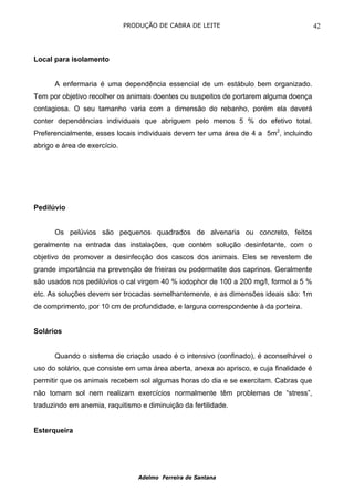 PRODUÇÃO DE CABRA DE LEITE                                 42



Local para isolamento


      A enfermaria é uma dependência essencial de um estábulo bem organizado.
Tem por objetivo recolher os animais doentes ou suspeitos de portarem alguma doença
contagiosa. O seu tamanho varia com a dimensão do rebanho, porém ela deverá
conter dependências individuais que abriguem pelo menos 5 % do efetivo total.
Preferencialmente, esses locais individuais devem ter uma área de 4 a 5m2, incluindo
abrigo e área de exercício.




Pedilúvio


      Os pelúvios são pequenos quadrados de alvenaria ou concreto, feitos
geralmente na entrada das instalações, que contém solução desinfetante, com o
objetivo de promover a desinfecção dos cascos dos animais. Eles se revestem de
grande importância na prevenção de frieiras ou podermatite dos caprinos. Geralmente
são usados nos pedilúvios o cal virgem 40 % iodophor de 100 a 200 mg/l, formol a 5 %
etc. As soluções devem ser trocadas semelhantemente, e as dimensões ideais são: 1m
de comprimento, por 10 cm de profundidade, e largura correspondente à da porteira.


Solários


      Quando o sistema de criação usado é o intensivo (confinado), é aconselhável o
uso do solário, que consiste em uma área aberta, anexa ao aprisco, e cuja finalidade é
permitir que os animais recebem sol algumas horas do dia e se exercitam. Cabras que
não tomam sol nem realizam exercícios normalmente têm problemas de “stress”,
traduzindo em anemia, raquitismo e diminuição da fertilidade.


Esterqueira




                                  Adelmo Ferreira de Santana
 
