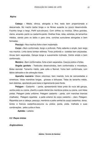 PRODUÇÃO DE CABRA DE LEITE                                 45



Alpina


      Cabeça - Média, cônica, alongada e fina, testa bem proporcionada e
descarnada. No macho barba longa e na fêmea ausente ou pouco desenvolvida.
Focinho longo e largo. Perfil sub-côncavo. Com chifres ou mochos. Olhos grandes,
claros, amarelo- pardo ou castanho-pardo. Orelhas finas, retas, estreitas, de tamanhos
médios, saindo para os lados e para cima, conchas auriculares alongadas e bem
formadas.
      Pescoço - Nos machos forte e bem implantado.
      Corpo - Bem conformado, longo e profundo. Peito saliente e amplo, bem largo
nos machos. Linha dorso lombar retílinea. Torax profundo e costelas bem arqueadas.
Ancas bem separadas. Garupa longa e suavemente inclinada. Ventre amplo e bem
conformado.
      Membro - Bem conformados, forte e bem separados. Cascos pretos e fortes.
      Orgaõs genitais - Testiculos desenvolvidos, bem conformados e movediços.
Bolsa escrotal. Tamanho médio, pele solta e flexível. Vulva bem conformada, com
lábios delicados e de coloração rósea.
      Aparelho mamário- Úbere volumoso, bem inserido, livre de carnosidades e
simetricos. Veias mamárias longas, grossas e tortuosas. Tetas de tamanho médio,
bem distintas, apontando para baixo e ligeiramente para frente.
      Pelagem - Castanho - parda, apresentando listas preta da nuca até garupa,
ventre preto ou creme, chanfro a parte distral dos membros pretos ou creme, com listas
pretas. Pelagem preta uniforme. Pelagem castanho - parda, com manchas brancas
(malhada). Pelagem repartida: a parte anterior do corpo castanho – claro. Pelagem:
Repartida com a cabeça, pescoço, membros e parte ventral do corpo castanhos, dorso,
lombo e francos castanhos-escuros ou pretos; parda, preta, malhada e suas
combinações, pelos curtos e lisos.
         Aptidão - Leiteira


6.2 Raças mistas


Anglonubiana



                                  Adelmo Ferreira de Santana
 