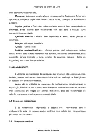 PRODUÇÃO DE CABRA DE LEITE                                    48

osso sacro um pouco mais alto.
      Membros - Anteriores: ossatura fina e bem aprumados. Posteriores: fortes bem
aprumados, com pêlos longos até o jarrete. Cascos fortes, coloração de acordo com a
pelagem.
      Órgãos genitais - Testículos soltos na bolsa escrotal, bem desenvolvidos e
simétricos. Bolsa escrotal bem desenvolvida com pele solta e flexível. Vulva
normalmente desenvolvida
      Aparelho mamário - Úbere          bem implantado e médio. Tetas grandes e
simétricas.
      Pelagem - Qualquer tonalidade.
      Aptidão - Carne e leite
      Defeitos desclassificatórios -      Cabeça grande, perfil sub-convexo, orelhas
curtas, mocho, peito estreito interferindo nos aprumos, linha dorso lombar selada, tórax
deprimido, garupa inclinada e curta, defeitos de aprumos, pelagem             típica do
toggenburg e mucosas despigmentadas.


7. MELHORAMENTO


      É utilizando-se do processo de reprodução que o homem não só conserva, mas,
também, procura melhorar os diferentes atributos étnicos - morfológicos, fisiológicos e
as aptidões nos animais domésticos.
      Vários são os métodos ou processos de melhoramento complementares à
reprodução, idealizados pelo homem, à medida que as suas necessidades se tornaram
mais acentuadas em relação aos animais domésticos. Eles são denominados de
seleção, cruzamento, mestiçagem e consangüinidade.


7.1 Seleção de reprodutores


      É de fundamental          importância a escolha dos        reprodutores para o
melhoramento, pois, os mesmos podem contribuir com metade das características
produtivas de todo rebanho


7.2   Seleção de matrizes



                                 Adelmo Ferreira de Santana
 