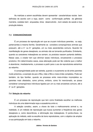 PRODUÇÃO DE CABRA DE LEITE                                    49



      As matrizes a serem escolhidas devem apresentar características raciais bem
definidas de acordo com a raça, assim      como    conformação perfeita   da glândula
mamária, costelas bem arqueadas, tórax desenvolvido , bom estado de saúde e boa
produção leiteira.




7.3 CONSANGÜINIDADE


      É um processo de reprodução em que se cruzam indivíduos parentes, ou seja,
pertencentes à mesma família. Geralmente se considera consangüíneos animais que
possuem, até a 4ª ou 6ª gerações, um ou mais ascendentes comuns. Quando há
manifestação de genes desejáveis, os animais vão se tornando purificados. Entretanto,
quando os caracteres indesejáveis se somam, os produtos nascem portando defeitos.
Nesse caso, o criador tem que eliminar esses indivíduos, encarecendo o processo
produtivo. Em determinados casos, essa alienação pode ser tão violenta que o melhor
é abandonar, imediatamente, o processo e partir para o uso de reprodutores estranhos
ao rebanho.
      A consangüinidade pode ser estreita, quando o cruzamento se dá entre parentes
muito próximos, a exemplo de pai e filha, mãe e filho e meio-irmão completos. Pode ser
também, do tipo familiar, quando se processa entre meio-irmãos incompletos ou
parentes mais afastados, como primos, embora, como foi mencionado, se possa
considerar consangüíneos indivíduos ligados por um ou mais ancestrais comuns, até a
4ª ou 6ª gerações.


7.4 Seleção do rebanho


      É um processo de reprodução que tem como finalidade escolher os melhores
indivíduos de uma determinada raça e acasalá-los entre si,
      A seleção constitui, assim, a chave de todo o melhoramento animal e, na
realidade, é um método de reprodução que busca aumentar a freqüência dos genes
desejáveis e, como decorrência, a eliminação dos indesejáveis. O ponto-chave, na
aplicação do método, está na escolha de bons reprodutores, com o objetivo de ampliar
a sua participação em todo o rebanho.


                                Adelmo Ferreira de Santana
 