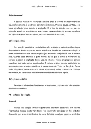 PRODUÇÃO DE CABRA DE LEITE                                     50



Seleção massal


      A seleção massal ou fenotípica é aquela onde a escolha dos reprodutores se
faz, exclusivamente, a partir dos caracteres exteriores. Pouco a pouco, verificou-se a
baixa correlação entre exterior e produção. É o tipo de seleção que se faz, por
exemplo, a partir da aquisição dos reprodutores nas exposições de animais, sem levar
em consideração os seus ancestrais e o que transmitiria à sua prole.


Seleção genotípica


      Na seleção genotípica      os indivíduos são avaliados a partir da análise da sua
descendência. Assim se procura, nessa modalidade de seleção, fazer uma avaliação, a
partir da comparação dos dados de produção dos filhos, comparados com a de seus
pais. Quando essa diferença é para melhor, diz-se que o animal é melhorador ou
provado e, assim, a ampliação do seu uso, no rebanho, implica em progresso para os
caracteres que estão sendo selecionados. O método prático, para se estabelecer as
necessárias comparações pais-filhos, é denominado de Teste de Progênie. Dessa
forma, na prática, tanto é adequado pensar em aquilatar o valor dos machos, quanto o
das fêmeas, na capacidade de transmitir melhores características à prole.


Seleção genealógica


      Tem como referência o fenótipo dos antepassados próximos até três gerações
do animal considerado


7.5 Métodos de seleção


Integral


      Realiza-se a seleção simultânea para vários caracteres desejáveis, com base no
valor relativo de cada caráter hereditário. Fixa-se um valor para cada um dos atributos,
de acordo com a sua importância e da soma de todos os valores obtém-se um índice



                                 Adelmo Ferreira de Santana
 