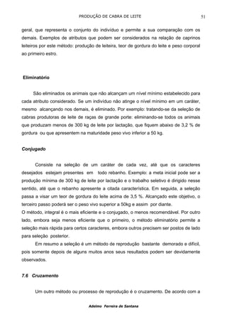 PRODUÇÃO DE CABRA DE LEITE                                      51

geral, que representa o conjunto do indivíduo e permite a sua comparação com os
demais. Exemplos de atributos que podem ser considerados na relação de caprinos
leiteiros por este método: produção de leiteira, teor de gordura do leite e peso corporal
ao primeiro estro.




Eliminatório


     São eliminados os animais que não alcançam um nível mínimo estabelecido para
cada atributo considerado. Se um indivíduo não atinge o nível mínimo em um caráter,
mesmo alcançando nos demais, é eliminado. Por exemplo: tratando-se da seleção de
cabras produtoras de leite de raças de grande porte: eliminando-se todos os animais
que produzam menos de 300 kg de leite por lactação, que fiquem abaixo de 3,2 % de
gordura ou que apresentem na maturidade peso vivo inferior a 50 kg.


Conjugado


      Consiste na seleção de um caráter de cada vez, até que os caracteres
desejados estejam presentes em        todo rebanho. Exemplo: a meta inicial pode ser a
produção mínima de 300 kg de leite por lactação e o trabalho seletivo é dirigido nesse
sentido, até que o rebanho apresente a citada característica. Em seguida, a seleção
passa a visar um teor de gordura do leite acima de 3,5 %. Alcançado este objetivo, o
terceiro passo poderá ser o peso vivo superior a 50kg e assim por diante.
O método, integral é o mais eficiente e o conjugado, o menos recomendável. Por outro
lado, embora seja menos eficiente que o primeiro, o método eliminatório permite a
seleção mais rápida para certos caracteres, embora outros precisem ser postos de lado
para seleção posterior.
      Em resumo a seleção é um método de reprodução bastante demorado e difícil,
pois somente depois de alguns muitos anos seus resultados podem ser devidamente
observados.


7.6 Cruzamento


      Um outro método ou processo de reprodução é o cruzamento. De acordo com a


                                 Adelmo Ferreira de Santana
 