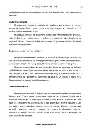 PRODUÇÃO DE CABRA DE LEITE                                   52

sua finalidade, pode ser classificado de simples ou industrial, absorvente ou contínuo e
alternado.


Cruzamento simples
      O cruzamento simples é efetuado por criadores que produzem e vendem
animais ½ sangue. Assim, este cruzamento visa, apenas, a 1ª geração e pode
resultar do cruzamento entre raças
      Os produtos oriundos do cruzamento simples são normalmente mais precoces,
mais produtivos em muitos casos e exibem um excelente vigor. Credita-se ao
surgimento dessas novas características a presença de genes dominantes e inibidores
existentes nas raças puras.


Cruzamento absorvente ou contínuo


      O objetivo do cruzamento contínuo é a substituição de um grupo de indivíduos
com características comuns, por uma raça considerada, pelo criador, como melhorante.
O cruzamento absorvente é um processo barato e lento de substituição de genes.
      O uso de um reprodutor de raça pura sobre fêmea de outra raça ou de lastro
indefinido leva a que os filhos sejam portadores da metade das suas características, ou
seja, 50 % do que ele possui. Se o acasalamento prossegue usando um outro macho
da mesma raça, ou o pai sobre as suas filhas, o produto da 2ª geração já possui 75 %
dos caracteres da raça que se está introduzindo.


Cruzamento alternado


      O cruzamento alternado é utilizado quando se pretende conjugar características
de duas raças. Como o próprio nome sugere, nesse tipo de cruzamento, há alternância
no uso de reprodutores de duas raças, visando conciliar as suas características. Quer
dizer que, no cruzamento alternativo, ora se usa o reprodutor de uma raça, ora se usa
o de outra e, assim, os produtos nascidos têm sempre sangue das duas raças com que
se está trabalhando. Ao se prosseguir no cruzamento alternativo, obtém-se,
teoricamente, nos produtos, um máximo de 65% e um mínimo de 35% do sangue das
raças utilizadas no processo.



                                  Adelmo Ferreira de Santana
 