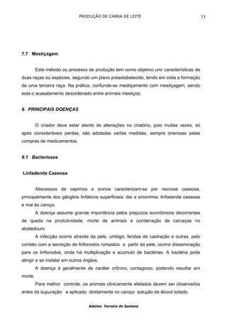 PRODUÇÃO DE CABRA DE LEITE                                     53




7.7 Mestiçagem


         Este método ou processo de produção tem como objetivo unir características de
duas raças ou espécies, segundo um plano preestabelecido, tendo em vista a formação
de uma terceira raça. Na prática, confunde-se mestiçamento com mestiçagem, sendo
esta o acasalamento desordenado entre animais mestiços.


8. PRINCIPAIS DOENÇAS


         O criador deve estar atento às alterações no criatório, pois muitas vezes, só
após consideráveis perdas, são adotadas certas medidas, sempre onerosas pelas
compras de medicamentos.


8.1 Bacterioses


Linfadenite Caseosa


         Abscessos de caprinos e ovinos caracterizam-se por necrose caseosa,
principalmente dos gânglios linfáticos superficiais; daí a sinonímia: linfadenite caseosa
e mal do caroço.
         A doença assume grande importância pelos prejuízos econômicos decorrentes
de queda na produtividade, morte de animais e condenação de carcaças no
abatedouro
         A infecção ocorre através da pele, umbigo, feridas de castração e outras, pelo
contato com a secreção de linfonodos rompidos a partir da pele, ocorre disseminação
para os linfonodos, onde há multiplicação e acúmulo de bactérias. A bactéria pode
atingir e se instalar em outros órgãos.
         A doença é geralmente de caráter crônico, contagioso, podendo resultar em
morte.
         Para melhor controle, os animais clinicamente afetados devem ser observados
antes da supuração e aplicado diretamente no caroço solução de álcool iodado.


                                  Adelmo Ferreira de Santana
 