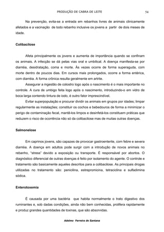 PRODUÇÃO DE CABRA DE LEITE                                    54

         Na prevenção, evita-se a entrada em rebanhos livres de animais clinicamente
afetados e a vacinação de todo rebanho inclusive os jovens a partir de dois meses de
idade.


Colibacilose


         Afeta principalmente os jovens e aumenta de importância quando se confinam
os animais. A infecção se dá pelas vias oral e umbilical. A doença manifesta-se por
diarréia, desidratação, coma e morte. Às vezes ocorre de forma superaguda, com
morte dentro de poucos dias. Em cursos mais prolongados, ocorre a forma entérica,
com diarréia. A forma crônica resulta geralmente em artrite.
         Assegurar a ingestão de colostro logo após o nascimento é o mais importante no
controle. A cura de umbigo feita logo após o nascimento, introduzindo-o em vidro de
boca larga contendo tintura de iodo, é outro fator imprescindível.
         Evitar superpopulação e procurar dividir os animais em grupos por idades; limpar
regularmente as instalações; constituir os cochos e bebedouros de forma a minimizar o
perigo de contaminação fecal, mantê-los limpos e desinfetá-los constituem práticas que
reduzem o risco de ocorrência não só da colibacilose mas de muitas outras doenças.


Salmonelose


         Em caprinos jovens, são capazes de provocar gastroenterite, com febre e severa
diarréia. A doença em adultos pode surgir com a introdução de novos animais no
rebanho, “stress” devido a exposição ou transporte. É responsável por abortos. O
diagnóstico diferencial de outras doenças é feito por isolamento do agente. O controle e
tratamento são basicamente aqueles descritos para a colibacilose. As principais drogas
utilizadas no tratamento são: penicilina, estrepromicina, tetraciclina e sulfadimina
sódica.


Enterotoxemia


         É causada por uma bactéria      que habita normalmente o trato digestivo dos
ruminantes e, sob dadas condições, ainda não bem conhecidas, prolifera rapidamente
e produz grandes quantidades de toxinas, que são absorvidas.


                                   Adelmo Ferreira de Santana
 