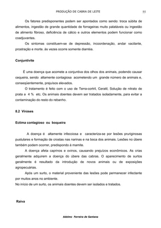 PRODUÇÃO DE CABRA DE LEITE                                   55

        Os fatores predisponentes podem ser apontados como sendo: troca súbita de
alimentos, ingestão de grande quantidade de forrageiras muito palatáveis ou ingestão
de alimento fibroso, deficiência de cálcio e outros elementos podem funcionar como
coadjuvantes.
        Os sintomas constituem-se de depressão, incoordenação, andar vacilante,
prostração e morte. às vezes ocorre somente diarréia.


Conjuntivite


     É uma doença que acomete a conjuntiva dos olhos dos animais, podendo causar
cequeira, sendo altamente contagiosa acometendo um grande número de animais e,
conseqüentemente, prejuísos elevados.
        O tratamento é feito com o uso de Terra-cortril, Ceratil, Solução de nitrato de
prata a 4 % etc. Os animais doentes devem ser tratados isoladamente, para evitar a
contaminação do resto do rebanho.


8.2 Viroses


Ectima contagioso ou boqueira


         A doença é    altamente infecciosa e    caracteriza-se por lesões pruriginosas
pustulares e formação de crostas nas narinas e na boca dos animais. Lesões no úbere
também podem ocorrer, predispondo à mamite.
        A doença afeta caprinos e ovinos, causando prejuízos econômicos. As crias
geralmente adquirem a doença do úbere das cabras. O aparecimento de surtos
geralmente é resultado da introdução de novos animais ou de exposições
agropecuárias.
        Após um surto, o material proveniente das lesões pode permanecer infectante
por muitos anos no ambiente.
No início de um surto, os animais doentes devem ser isolados e tratados.




Raiva



                                 Adelmo Ferreira de Santana
 