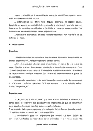 PRODUÇÃO DE CABRA DE LEITE                                 56



      A raiva dos herbívoros é transmitida por morcegos hematófagos, que funcionam
como reservatórios naturais do vírus.
      A sintomatologia não difere muito daquela observada na espécie bovina.
Seguindo um período de excitabilidade de duração e intensidade variáveis, ocorrem
fenômenos de paralisias que dificultam a deglutição e provocam incoordenações das
extremidades. Os animais morrem dentro de poucos dias.
      A vacinação é aconselhada em caso de morte de animais, num raio de 15 km de
distância do local.


8.3 Protozooses


Eimeriose


      Também conhecida por coccidiose. Assume maior importância à medida que os
animais são confinados. Afeta principalmente animais jovens.
      A Eimeriose provoca alta morbidade em animais com menos de seis meses de
idade. Diarréia, anemia, desidratação, emaciação e inapetência são comuns. Pode
ocorrer infecção secundária, levando à pneumonia. Há comprometimento permanente
da capacidade de absorção intestinal, com atraso no desenvolvimento e queda de
produtividade.
      A prevenção consiste em evitar superpopulação, contaminação de comedouros
e bebedouros com fezes, drenagem de áreas alagadas, onde os animais tenham
acesso, e higienização.


Toxoplasmose


      A toxoplasmose é uma zoonose que afeta animais silvestres e domésticos e
dentre estes os herbívoros são particularmente importantes, já que se contaminam
pelos oocistos eliminados no solo e pastagens pelos felídeos.
A transmissão da toxoplasmose dá-se principalmente de três formas: transplacentária,
por ingestão de carne e leite e por contaminação fecal.
      A toxoplasmose pode ser responsável por abortos. Os fetos podem se
apresentar mumificados ou macerados e serem eliminados sob a forma de restos não


                                 Adelmo Ferreira de Santana
 