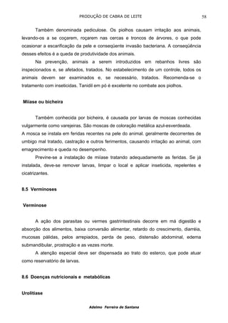 PRODUÇÃO DE CABRA DE LEITE                                  58

       Também denominada pediculose. Os piolhos causam irritação aos animais,
levando-os a se coçarem, roçarem nas cercas e troncos de árvores, o que pode
ocasionar a escarificação da pele e conseqüente invasão bacteriana. A conseqüência
desses efeitos é a queda de produtividade dos animais.
       Na prevenção, animais a serem introduzidos em rebanhos livres são
inspecionados e, se afetados, tratados. No estabelecimento de um controle, todos os
animais devem ser examinados e, se necessário, tratados. Recomenda-se o
tratamento com inseticidas. Tanidil em pó é excelente no combate aos piolhos.


Miíase ou bicheira


       Também conhecida por bicheira, é causada por larvas de moscas conhecidas
vulgarmente como varejeiras. São moscas de coloração metálica azul-esverdeada.
A mosca se instala em feridas recentes na pele do animal. geralmente decorrentes de
umbigo mal tratado, castração e outros ferimentos, causando irritação ao animal, com
emagrecimento e queda no desempenho.
       Previne-se a instalação de miíase tratando adequadamente as feridas. Se já
instalada, deve-se remover larvas, limpar o local e aplicar inseticida, repelentes e
cicatrizantes.


8.5 Verminoses


Verminose


       A ação dos parasitas ou vermes gastrintestinais decorre em má digestão e
absorção dos alimentos, baixa conversão alimentar, retardo do crescimento, diarréia,
mucosas pálidas, pelos arrepiados, perda de peso, distensão abdominal, edema
submandibular, prostração e as vezes morte.
       A atenção especial deve ser dispensada ao trato do esterco, que pode atuar
como reservatório de larvas.


8.6 Doenças nutricionais e metabólicas


Urolitíase

                                Adelmo Ferreira de Santana
 