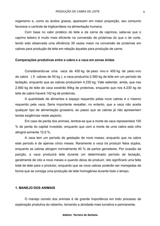 PRODUÇÃO DE CABRA DE LEITE                                   6

organismo e, como os ácidos graxos, aparecem em maior proporção, seu consumo
favorece o controle de triglicerídeos na alimentação humana.
      Com base no valor protéico do leite e da carne de caprinos, sabe-se que o
caprino leiteiro é muito mais eficiente na conversão de proteínas do que o de corte,
tendo sido observada uma eficiência 39 vezes maior na conversão de proteínas em
cabras para produção de leite em relação àquelas para produção de carne.


Comparações produtivas entre a cabra e a vaca em zonas áridas


      Considerando-se uma vaca de 450 kg de peso vivo e 450 kg de peso vivo
de cabra ( 9 cabras de 50 kg ), a vaca produziria 2.560 kg de leite em um período de
lactação, enquanto que as cabras produziram 4.230 kg. Vale salientar, ainda, que nos
2.560 kg de leite de vaca existirão 84kg de proteínas, enquanto que nos 4.230 kg de
leite de cabra haverá 142 kg de proteínas.
      A quantidade de alimentos e espaço requerido pelas nove cabras é o mesmo
requerido pela vaca. Seria importante ressaltar, no entanto, que a vaca não aceita
qualquer tipo de alimentação grosseira, ao passo que as cabras já não apresentam
tantas exigências neste aspecto.
      Em caso de perda dos animais, lembre-se que a morte da vaca representará 100
% de perda do capital investido, enquanto que com a morte de uma cabra esta cifra
atingirá somente 12,5 %.
      A vaca tem um período de gestação de nove meses, enquanto que na cabra
este período é de apenas cinco meses. Raramente a vaca irá produzir fetos duplos,
enquanto as cabras atingem normalmente 40 % de partos gemelares. Por ocasião da
parição, a vaca produzirá leite durante um determinado período de lactação,
geralmente de oito a nove meses e quando deixa de produzir, isto significará uma falta
total de leite para o produtor, enquanto que as nove cabras poderão ser manejadas de
forma que se consiga uma produção de leite homogênea durante todo o tempo.




1. MANEJO DOS ANIMAIS


      O manejo correto dos animais é de grande importância em todo processo de
exploração produtiva do rebanho, tornando a atividade mais lucrativa e permanente.


                                   Adelmo Ferreira de Santana
 