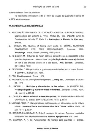 PRODUÇÃO DE CABRA DE LEITE                                     60

durante todas as fases de produção.
      No tratamento administram-se 50 a 100 ml de solução de gluconato de cálcio 20
a 30 %, via endovenosa.


11. REFERÊNCIAS BIBLIOGRÁFICAS


1. ASSOCIAÇÃO BRASILEIRA DE EDUCAÇÃO AGRÍCOLA SUPERIOR (ABEAS).
      Caprinocultura por Gelberto B. Primo, Módulo 05, 66p. (ABEAS: Curso de
      Caprinocultura Módulo 05 Parte II - Instalações e Manejo de Caprinos).
      Brasília.
2.   BROWN, D.L. Nutrition of lacting dairy goats. In: CORNEL NUTRITION
      CONFERENCE           FOR     FEED      MANUFACTURES,           Syracuse,     1980.
      Procedings...Ithaca, Cornell University, 1980. p.71-7.
3. CHENOST, M. Influence de l'aport dáliment concentré sur la digestibilité et les
      quantités ingerées de rations a base pangola (Digitaria decumbens) distribué
      en vert a des chèvres laitières et a des boucs.         Ann. Zootech.   Versailles,
      21(1):121-8, 1972.
4. DEVENDRA, C. Milk production in goats compares to buffalo and in Humid Tropics.
      J. Dairy Sci., 63(10):1755, 1980.
5. FAO. Relatório anual. Roma, 1978.
6. HAENLEIN, G.F.W. Dairy goats management. J. Dairy Sci., Champaign, 61:1011-
      22, 1978.
7.   LINDHAL, I.L. Nutricion y alimentacion de las cabras.           In: CHURCH, D.L.
      Fisiologia digestiva y nutricion de los ruminantes. Zaragoza, Acríbia, 1974.
      v.2, cap.14, p.415-34.
8. LOPES, E.A. Hábito alimentar e dieta de caprinos. In: SEMANA BRASILEIRA DE
      CAPRINOS, 2., Sobral, EMATERBA/CNPC, 1978. p.21-38.
9. MORAND-FEHR, P. Caracteristiques nutricionnelles et alimentaires de la chèvre
      laitière. Journée d'Etude sur l'Alimentation de la Chèvre Laitière, Paris, 13
      juin. 1974. p.19-27.
10. SANGIORGI & BALSARI, P. Ordenõ mecânico de cabras - Primeiros resultados
      obtidos em uma exploracion intensiva. Revista Agropecuária 578, 1980.
11. SANTANA, A. F. de. Fundamentos de manejo para caprinos e                     ovinos.



                                 Adelmo Ferreira de Santana
 