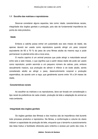 PRODUÇÃO DE CABRA DE LEITE                                   7



1.1 Escolha das matrizes e reprodutores


         Deve-se considerar alguns aspectos, tais como: idade, características raciais,
integridade dos órgãos genitais e produção, pois são de fundamental importância do
ponto de vista produtivo.


 Idade


         Embora a cabrita possa entrar em puberdade aos seis meses de idade, ela
apenas deverá ser usada como reprodutora quando atingir um peso corporal
equivalente de 60 a 70 % do peso de uma fêmea adulta da mesma raça e pode
permanecer no plantel entre oito a nove anos.
         O macho caprino é um animal precoce que pode atingir a maturidade sexual
entre seis a sete meses, o que significa que a partir dessa idade ele pode ser usado
como reprodutor, porém servindo a um pequeno número de cabras, pois, embora
sexualmente maduro, sua produção de sêmen é inferior à do bode adulto, sendo
considerado adulto ao atingir o peso, desenvolvimento corporal e produção
espermática, de acordo com a raça, que geralmente ocorre entre 18 a 24 meses de
idade.


Características raciais


         Ao escolher as matrizes e os reprodutores, deve ser levado em consideração o
tipo racial da preferência de cada criador, produção de leite e adaptação do animal ao
meio ambiente.




Integridade dos órgãos genitais


         Os órgãos genitais das fêmeas e dos machos são de importância vital durante
todo processo produtivo e reprodutivo. Na fêmea, a conformação e volume do úbere
indicam a capacidade de produção de leite, enquanto que o tamanho e posicionamento
das tetas traduz a facilidade oferecida para ordenha e acesso por parte das crias. A


                                  Adelmo Ferreira de Santana
 