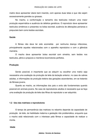 PRODUÇÃO DE CABRA DE LEITE                                   8

matriz deve apresentar úbere bem inserido, com apenas duas tetas e que não sejam
excessivamente grandes ou grossas.
        No macho, a conformação e tamanho dos testículos indicam uma maior
produção espermática e ausência de defeitos genéticos. O reprodutor deve apresentar
testículos simétricos e presentes na bolsa escrotal, ausência de alterações penianas e
prepuciais bem como lesões escrotais.


Saúde


        A fêmea não deve ter sido acometida          por nenhuma doença infecciosa,
principalmente aquelas relacionadas com o aparelho reprodutivo e com a glândula
mamária.
        O macho deve apresentar bolsa escrotal com simetria, sem lesões nos
testículos, pênis e prepúcio e membros locomotores perfeitos.


Produção


        Sendo possível, é importante que ao adquirir ou escolher uma matriz seja
necessária uma avaliação da produção de leite da lactação anterior, no caso de cabras
adultas, e informações da produção leiteira das gerações ascendentes, em se tratando
de fêmeas jovens.
        Quanto ao macho, as informações dos pais e avós são fundamentais quando
possível em animais jovens. No caso de reprodutores adultos é necessário que se faça
uma avaliação da produção de leite das filhas do reprodutor a ser adquirido.




1.2 Uso das matrizes e reprodutores


        O tempo de permanência das matrizes no rebanho depende da capacidade de
produção de leite, da habilidade materna e gestação não problemática, enquanto que
o macho está relacionado com o interesse pela fêmea e capacidade de realizar a
monta.


Idade

                                 Adelmo Ferreira de Santana
 