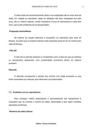 PRODUÇÃO DE CABRA DE LEITE                                  9



      A cabra pode ser economicamente viável a sua exploração até os nove anos de
idade. Em relação ao reprodutor, idade de utilização não deve ultrapassar aos sete
anos, não no mesmo rebanho, sendo necessária a troca de reprodutores a cada dois
anos, para evitar problemas de consangüinidade.


Proporção macho/fêmea


      No sistema de criação extensiva é necessário um reprodutor para cada 25
fêmeas, ao passo que no sistema intensivo esta proporção pode ser de um macho para
cada 50 fêmeas.


Vida útil


      A vida útil ou período produtivo é considerado como a fase em que as matrizes
ou reprodutores apresentam uma produtividade econômica dentro do sistema
produtivo.


Descarte


      O descarte corresponde à retirada dos animais com idade avançada ou que
foram acometidos por doenças que influenciam na produtividade.




1.3 Cuidados com os reprodutores


      Para conseguir melhor desempenho e aproveitamento dos reprodutores é
necessário que se controle o número de saltos, alimentação e que sejam mantidos
separados da fêmeas.


Números de saltos diários




                               Adelmo Ferreira de Santana
 