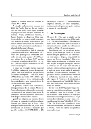 2                                                                    Eugênia Melo Cabral


tuguesa na colônia americana durante os       escreve que: “O século XIX foi um século de
séculos XVI e XVII.                           imprensa artesanal, das folhas tipográﬁcas,
   A situação melhora com a chegada, em       que raramente ultrapassavam quatro páginas,
1808, da Família Real ao Rio de Janeiro,      a maioria de curta duração”.
que tem que sofrer uma rápida transfor-
mação para dar ares europeus ao habitat da
                                              2   As Personagens
nobreza. Porém, a Biblioteca Nacional, o
Jardim Botânico e a Imprensa Régia joga-      O censo de 1872, aqui já citado, revela
dos de chofre em uma sociedade desconec-      que, da população considerada alfabetizada,
tada do resto do mundo provocaram o que       1.012.097 são homens livres e 550.981 mul-
muitos autores consideram um “intelectual-    heres livres. Até mesmo entre os escravos o
ismo de salão”, um verniz social copiado e    número de homens letrados é o dobro do das
adaptado de Portugal e França.                mulheres, 958 e 445 respectivamente.
   E a pouca importância dada à educação         Inicialmente, não era incentivado à mul-
perdurou mesmo assim. O censo de 1872         her ler pelos riscos que implicava de rece-
revela uma população de 10.112.061 habi-      ber informações perniciosas ou comunicar-
tantes no país onde apenas 1.954.993 pes-     se com rapazes. Depois, foi permitido às
soas sabiam ler e só havia 5.077 escolas      moças que fossem ‘prendadas’. Elas rece-
primárias e secundárias (HAHNER, 1981, p.     biam educação elementar e religiosa, algu-
32). Educação superior só se fosse nas uni-   mas noções de língua estrangeira, bordado
versidades européias.                         e tarefas do lar. Às vezes, eram enviadas a
   O início da produção literária nacional    colégios internos dirigidos por religiosas até
é sofrido e padeceu de grande desvaloriza-    a idade de serem apresentadas à sociedade
ção da parte dos brasileiros que preferiam    em busca de um casamento vantajoso. Do
os autores estrangeiros. VASCONCELOS          pai para o marido, a submissão era deslocada
(2005) aﬁrma que “entre 1808 e 1822, o que    e a obediência esperada era cega. Cabia a
se constata entre os livros publicados pela   eles o papel de “protetores da inteligência e
Impressão Régia, é uma preponderância de      da moral das mulheres” (MORAIS, 2002, p.
obras traduzidas do francês”.                 68), seres limitados e intelectualmente infe-
   A produção cultural ﬁcou concentrada,      riores aos homens.
principalmente no Rio de Janeiro. Mesmo os       Foi por volta de 1870 que a revolução bur-
focos culturais que existiam não se comuni-   guesa e o capitalismo ampliaram a atuação
cavam entre si, não havendo intercâmbio de    da mulher na classe alta brasileira. “A par-
produção e unidade alguma na intelectuali-    tir do século XVIII, a questão da educação
dade do país durante todo o Império.          feminina acrescenta peso econômico à sua já
   Quando as máquinas de imprensa foram       notória dimensão ética, ao gerar virtuais con-
liberadas, a produção jornalística pululou.   sumidoras de literatura” (LAJOLO, 1999, p.
Aqueles que tinham algo a dizer e din-        238). Foi descoberto e consolidado o seu
heiro para tanto montavam um jornal. Eles     lado de consumidora, não apenas de jornais
costumavam ser efêmeros e marcados por        e revistas, como em especial dos produtos
questões políticas. BUITONI (1981, p. 27)     anunciados neles.

                                                                            www.bocc.ubi.pt
 