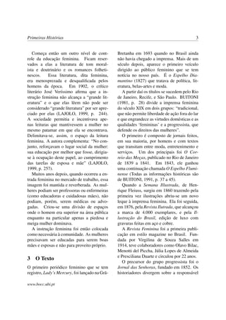 Primeiras Histórias                                                                         3


   Começa então um outro nível de cont-         Bretanha em 1693 quando no Brasil ainda
role da educação feminina. Ficam reser-         não havia chegado a imprensa. Mais de um
vados a elas a literatura de tom moral-         século depois, aparece o primeiro veículo
ista e doutrinário e os romances folheti-       dirigido ao público feminino que se tem
nescos.     Essa literatura, dita feminina,     notícia no nosso país. É o Espelho Dia-
era menosprezada e desqualiﬁcada pelos          mantino (1827) que tratava de política, lit-
homens da época. Em 1902, o crítico             eratura, belas-artes e moda.
literário José Veríssimo aﬁrma que a in-           A partir daí os títulos se sucedem pelo Rio
strução feminina não alcança a “grande lit-     de Janeiro, Recife, e São Paulo. BUITONI
eratura” e o que elas lêem não pode ser         (1981, p. 28) divide a imprensa feminina
considerado “grande literatura” por ser apre-   do século XIX em dois grupos: “tradicional,
ciado por elas (LAJOLO, 1999, p. 244).          que não permite liberdade de ação fora do lar
A sociedade permitia e incentivava ape-         e que engrandece as virtudes domésticas e as
nas leituras que mantivessem a mulher no        qualidades ‘femininas’ e a progressista, que
mesmo patamar em que ela se encontrava.         defende os direitos das mulheres”.
Delimitava-se, assim, o espaço da leitura          O primeiro é composto de jornais feitos,
feminina. A autora complementa: “No con-        em sua maioria, por homens e com textos
junto, reforçavam o lugar social da mulher:     que transitam entre moda, entretenimento e
sua educação por melhor que fosse, dirigia-     serviços. Um dos principais foi O Cor-
se à ocupação deste papel, ao cumprimento       reio das Moças, publicado no Rio de Janeiro
das tarefas de esposa e mãe” (LAJOLO,           de 1839 a 1841. Em 1843, ele ganhou
1999, p. 257).                                  uma continuação chamada O Espelho Flumi-
   Muitos anos depois, quando ocorreu a en-     nense (Todas as informações históricas são
trada feminina no mercado de trabalho, essa     de BUITONI, 1991, p. 37 a 45).
imagem foi mantida e reverberada. As mul-          Quando a Semana Illustrada, de Hen-
heres podiam ser professoras ou enfermeiras     rique Fleiuss, surgiu em 1860 trazendo pela
(como educadoras e cuidadosas mães), não        primeira vez ilustrações abriu-se um novo
podiam, porém, serem médicas ou advo-           leque à imprensa feminina. Ela foi seguida,
gadas. Criou-se uma divisão de espaços          em 1876, pela Revista Ilutrada, que alcançou
onde o homem era superior na área pública       a marca de 4.000 exemplares, e pela Il-
enquanto na particular apenas a piedosa e       lustração do Brasil, edição de luxo com
meiga mulher dominava.                          gravuras feitas em aço e cobre.
   A instrução feminina foi então colocada         A Revista Feminina foi a primeira publi-
como necessária à comunidade. As mulheres       cação em estilo magazine no Brasil. Fun-
precisavam ser educadas para serem boas         dada por Virgilina de Souza Salles em
mães e esposas e não para proveito próprio.     1914, teve colaboradores como Olavo Bilac,
                                                Menotti del Piccha, Júlia Lopes de Almeida
                                                e Presciliana Duarte e circulou por 22 anos.
3 O Texto
                                                   O precursor do grupo progressista foi o
O primeiro periódico feminino que se tem        Jornal das Senhoras, fundado em 1852. Os
registro, Lady’s Mercury, foi lançado na Grã-   historiadores divergem sobre a responsável

www.bocc.ubi.pt
 