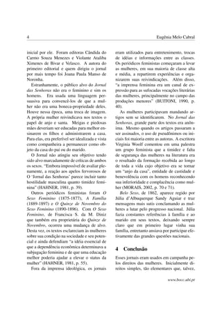 4                                                                          Eugênia Melo Cabral


inicial por ele. Foram editoras Cândida do         eram utilizados para entretenimento, trocas
Carmo Souza Menezes e Violante Ataliba             de idéias e informações entre as classes.
Ximenes de Bivar e Velasco. A autora do            Os periódicos feministas começaram a levar
primeiro editorial e quem dirigiu o jornal         as mulheres, em sua maioria de classe alta
por mais tempo foi Joana Paula Manso de            e média, a repartirem experiências e orga-
Noronha.                                           nizarem suas reivindicações. Além disso,
   Estranhamente, o público alvo do Jornal         “a imprensa feminina era um canal de ex-
das Senhoras não era o feminino e sim os           pressão para as sufocadas vocações literárias
homens. Era usada uma linguagem per-               das mulheres, principalmente no campo das
suasiva para convencê-los de que a mul-            produções menores” (BUITONI, 1990, p.
her não era uma boneca-propriedade deles.          40).
Houve nessa época, uma troca de imagem.               As mulheres participavam mandando ar-
A própria mulher reivindicava nos textos o         tigos sem se identiﬁcarem. No Jornal das
papel de anjo e santa. Meigas e piedosas           Senhoras, grande parte dos textos era anôn-
mães deveriam ser educadas para melhor en-         ima. Mesmo quando os artigos passaram a
sinarem os ﬁlhos e administrarem a casa.           ser assinados, o uso de pseudônimos ou ini-
Para elas, era preferível ser idealizada e vista   ciais foi maioria entre as autoras. A escritora
como companheira a permanecer como ob-             Virginia Woolf comentou em uma palestra
jeto da casa do pai ou do marido.                  um grupo feminista que a timidez e falta
   O Jornal não atingiu seu objetivo tendo         de segurança das mulheres na literatura era
sido alvo marcadamente de críticas de ambos        o resultado da formação recebida ao longo
os sexos. “Embora impossível de avaliar ple-       de toda a vida cujo objetivo era se tornar
namente, a reação aos apelos fervorosos de         um “anjo da casa”, entidade de castidade e
O ‘Jornal das Senhoras’ parece incluir tanto       benevolência com os homens reconhecendo
hostilidade masculina quanto timidez femi-         sua inferioridade e complacência como mul-
nina” (HAHNER, 1981, p. 39).                       her (MORAIS, 2002, p. 70 e 71).
   Outros periódicos feministas foram O               Belo Sexo, de 1862, aparece regido por
Sexo Feminino (1875-1877), A Família               Júlia d’Albuquerque Sandy Aguiar e traz
(1889-1897) e O Quinze de Novembro do              mensagens mais sutis conclamando as mul-
Sexo Feminino (1890-1896). Com O Sexo              heres a lutar pelo progresso nacional. Júlia
Feminino, de Francisca S. da M. Diniz              fazia constantes referências à família e ao
que também era proprietária do Quinze de           marido em seus textos, deixando sempre
Novembro, ocorreu uma mudança de alvo.             claro que em primeiro lugar vinha sua
Desta vez, os textos esclareciam às mulheres       família, entretanto ansiava por participar efe-
sobre sua condição na sociedade e seu poten-       tivamente das grandes questões nacionais.
cial e ainda defendiam “a idéia essencial de
que a dependência econômica determinava a
                                                   4   Conclusão
subjugação feminina e de que uma educação
melhor poderia ajudar a elevar o status da         Esses jornais eram usados em campanha pe-
mulher” (HAHNER, 1981, p. 55).                     los direitos das mulheres. Inicialmente di-
   Fora da imprensa ideológica, os jornais         reitos simples, tão elementares que, talvez,

                                                                                 www.bocc.ubi.pt
 