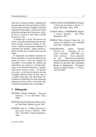 Primeiras Histórias                                                                        5


hoje não se consiga enxergar a amplitude do      LAJOLO, Marisa & ZILBERMAN, Regina.
que elas queriam e pelo que lutavam. O dire-        A Formação da Leitura no Brasil. 3 a
ito de receber instrução completa e educação        edição. São Paulo: Ática, 1999.
superior de forma digna, o direito de exercer
proﬁssões quaisquer que desejassem, o dire-      LAJOLO, Marisa e ZILBERMAN, Regina.
ito de ler e escrever e, mais tarde, o direito      A Leitura Rarefeita. São Paulo,
de exercer o voto.                                  Brasiliense, 1991
   À medida que o século XX passava era          MORAIS, Maria Arisnete Câmara de. As
maior a consciência feminina de que não per-        Leituras das Mulheres no séc. XIX Belo
tencia ao lugar em que os homens as colo-           Horizonte : Autêntica, 2002.
cavam. Algumas não queriam mudanças na
conjuntura das famílias. Outras queriam o        VASCONCELOS,          Sandra       Guardini
direito de dizer não ao marido que o pai lhe        Teixeira de.        Formação do ro-
impôs.                                              mance brasileiro: 1808-1860 (ver-
   O surgimento da imprensa feminina no             tentes inglesas).      Texto disponível
Brasil respondeu a uma necessidade da bur-          no site:       http://www.unicamp.br/i
guesia de elevar o nível das mulheres de            el/memorial/Ensaios/Sandra/sandra.htm
sociedade e à necessidade das mulheres de           Hamlet the Brazilian Way (Machado,
exprimirem suas queixas e reivindicações.           Reader of Shakespeare). Portuguese
Logo, os movimentos feministas se apropri-          literary & cultural studies, v. 13/14, p.
aram desses mesmos canais. Os periódi-              129-138, 2005.
cos eram a voz de todo um gênero em uma
sociedade patriarcal onde até hoje, não só
a mulher como todos que apresentam dis-
cordâncias ou diferenças da etnia dominante
lutam para serem ouvidos e para fazer valer
o direito de igualdade entre os indivíduos.

5 Bibliograﬁa
BUITONI, Dulcília Schoeder. Imprensa
   Feminina. 2 a ed. São Paulo: Ática,
   1990.

BUITONI, Dulcília Schoeder. Mulher de Pa-
   pel. São Paulo: Edições Loyola, 1981.

HAHNER, June E. A Mulher Brasileira e
   Suas Lutas Sociais e Políticas: 1850-
   1937. São Paulo: Editora Brasiliense.
   1981.


www.bocc.ubi.pt
 