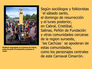 Multitud congregada en el parque de Cabral,  antes de partir al cementerio a quemar al Judas Según sociólogos y folkloristas  ¨el sábado santo,  el domingo de resurrección  y el lunes posterior,  en Cabral, Cristóbal,  Salinas, Peñón de Fundación  y otras comunidades cercanas  de la region suroeste,  ¨las Cachúas¨ se apoderan de estas comunidades,  como los personajes centrales  de este Carnaval Cimarrón. 