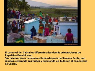 El carnaval de  Cabral es diferente a las demás celebraciones de  Republica Dominicana: Sus celebraciones culminan el lunes después de Semana Santa, con saludos, repicando sus fuetes y quemando un Judas en el cementerio  de Cabral.   