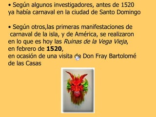 Según algunos investigadores, antes de 1520  ya había carnaval en la ciudad de Santo Domingo  Según otros,las primeras manifestaciones de carnaval de la isla, y de América, se realizaron  en lo que es hoy las  Ruinas de la Vega Vieja ,  en febrero de  1520 ,  en ocasión de una visita de Don Fray Bartolomé  de las Casas   