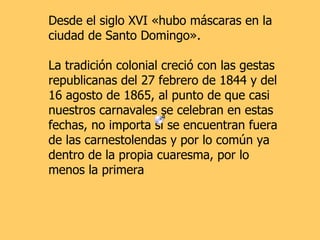 Desde el siglo XVI «hubo máscaras en la ciudad de Santo Domingo». La tradición colonial creció con las gestas republicanas del 27 febrero de 1844 y del 16 agosto de 1865, al punto de que casi nuestros carnavales se celebran en estas fechas, no importa si se encuentran fuera de las carnestolendas y por lo común ya dentro de la propia cuaresma, por lo menos la primera   