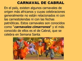 CARNAVAL DE CABRAL En el país, existen algunos carnavales de origen más africanos y cuyas celebraciones generalmente no están relacionados ni con las carnestolendas ni con las fechas patrióticas. Estos carnavales son conocidos como " carnavales cimarrones " y el más conocido de ellos es el de Cabral, que se celebra en Semana Santa .  