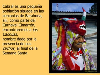 Cabral es una pequeña población situada en las cercanías de Barahona,  alli, como parte del Carnaval Cimarrón,  encontraremos a  las Cachúas ,  nombre dado por la presencia de sus  cachos , al final de la Semana Santa 