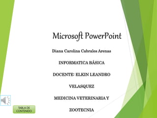 Microsoft PowerPoint
Diana Carolina Cabrales Arenas
INFORMATICA BÁSICA
DOCENTE: ELKIN LEANDRO
VELASQUEZ
MEDICINA VETERINARIA Y
ZOOTECNIA
TABLA DE
CONTENIDO
 