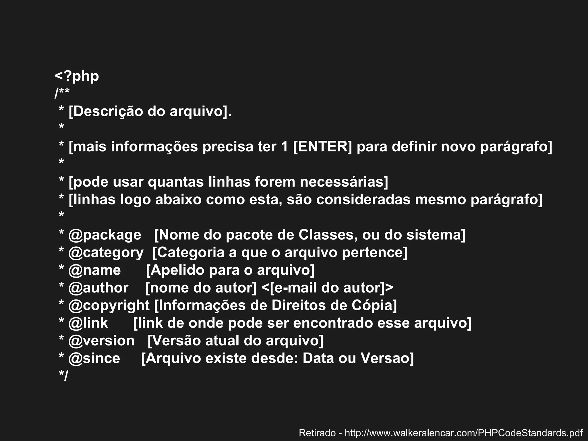 <?php  /**  * [Descrição do arquivo].  *  * [mais informações precisa ter 1 [ENTER] para definir novo parágrafo]  *  * [pode usar quantas linhas forem necessárias]  * [linhas logo abaixo como esta, são consideradas mesmo parágrafo]  *  * @package  [Nome do pacote de Classes, ou do sistema]  * @category  [Categoria a que o arquivo pertence]  * @name  [Apelido para o arquivo]  * @author  [nome do autor] <[e-mail do autor]>  * @copyright [Informações de Direitos de Cópia]  * @link  [link de onde pode ser encontrado esse arquivo]  * @version  [Versão atual do arquivo]  * @since  [Arquivo existe desde: Data ou Versao]  */  Retirado - http://www.walkeralencar.com/PHPCodeStandards.pdf 