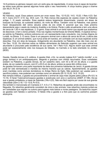 14.5),embora os gémeos nasçam com um certo grau de regularidade. A corça nova é capaz de levantar-
se sobre suas pernas apenas algumas horas após o seu nascimento. A corça ilustrou graça e charme
(Gn 49.21; Pv 5.19
VEADO
No hebraico, ayyal. Essa palavra ocorre por onze vezes: Deu. 12:15,22; 14:5; 15:22; I Reis 4:23; Sal.
42:1; Cano 2:9,17; 3:14; Isa. 35:6; Lam. 1:6. Pelo menos três espécies de veados viviam na Palestina
antiga: 1. O veado vermelho. Essa espécie estava largamente disseminada, vivendo em áreas de
bosques da Europa, do sudoeste asiático, do norte da África. Também vivia na Palestina, mas parece
haver desaparecido dali vários séculos antes da era cristã. E possível que seu mais próximo
descendente seja o veado da moderna Anatólia e da Grécia. Perde o pêlo anualmente e tem uma altura
de cerca de 1,50 m nas espáduas. 2. O gamo. Esse animal é um tanto menor que aquele que acabamos
de descrever, e tem o dorso pintado. Vivia nas regiões montanhosas do Oriente Médio. A espécie tomou-
se extinta na Palestina, embora sobreviva em um representante mais corpulento, nos montes Zagros do
Luristã, na Pérsia. 3. O cervo. Esse é um pequeno animal com a altura de cerca de 60 em, à altura das
espáduas. É um animal solitário, que nunca anda em bandos, em contraste com as duas espécies acima
descritas. Vive em área de bosques. Antigamente era abundante na Palestina, mas não mais vive ali.
Ver Deu. 12:22. Os informes sobre os hábitos alimentares de Salomão sugerem que esse animal era
abundante e procurado pela excelência de sua carne. Ver I Reis 4:23. Alguns dizem que esse animal
pode ser ocasionalmente visto nos bosques de Gileade, no Carmelo e no lado orientaido rio Jordão.
(BOD)
Gazela, Gazella dorcas e G. arábica. A gazela (Heb. s1bi, na versão inglesa KJV “cabrito montês”, e no
grego dorkas) é um antílopepequeno, elegante e gracioso com chifres recurvados. Duas variedades
existem na Palestina, a gazela dorcas, de cor castanho claro, com 53 a 56 cm de altura; e a gazela
árabe, de cor castanho escuro, com 61 a 63,5 cm de altura: ambos os sexos têm chifres ocos.
As gazelas formavam uma parte importante da dieta dos primeiros habitantes de Jericó, A gazela dorcas
pode ter sido domesticada e mantida da mesma maneira que as cabras. Aparentemente, as gazelas
eram mantidas como animais domésticos no Antigo Reino do Egito. Não poderiam ser usadas para o
sacrifício judaico, mas poderiam ser comidas como um alimento (Dt 12.15,22; 14.5; 15.22).
Nos tempos bíblicos, a gazela era provavelmente o animal de caça mais caçado pelos judeus (Pv 6.5; Is
13.14). O faraó Tutancamomcaçava gazelas e avestruzes com arco e cachorros (ANEP, # 190). Diz-se
que a gazela embelezou a mesa de Salomão (1Rs 4.23). Nào era fácil caçá-la por causa de sua grande
velocidade (2Sm 2.18; 1 Cr 12.8; Pv 6.5).
Ela também é mencionada em Cantares 2.7; 4.5 e 7.3. Rebanhos de gazelas ainda são encontrados no
Neguebe. Os rebanhos geralmente consistem de cinco a dez animais, mas rebanhos maiores juntam-se
em variedades que migram no outono para lugares mais baixos e novas pastagens. Os beduínos caçam
as gazelas com falcões e cachorros. O falcão irrita a gazela e a fere para que os cachorros possam
alcançá-la.
 