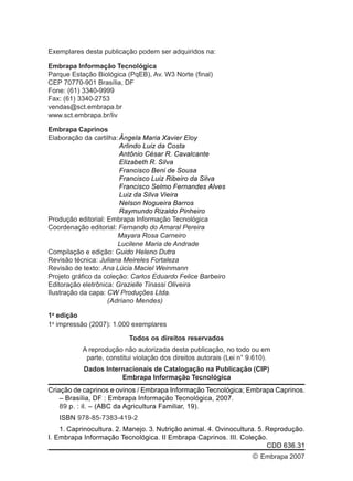 Exemplares desta publicação podem ser adquiridos na:
Embrapa Informação Tecnológica
Parque Estação Biológica (PqEB), Av. W3 Norte (final)
CEP 70770-901 Brasília, DF
Fone: (61) 3340-9999
Fax: (61) 3340-2753
vendas@sct.embrapa.br
www.sct.embrapa.br/liv
Embrapa Caprinos
Elaboração da cartilha:Ângela Maria Xavier Eloy
Arlindo Luiz da Costa
Antônio César R. Cavalcante
Elizabeth R. Silva
Francisco Beni de Sousa
Francisco Luiz Ribeiro da Silva
Francisco Selmo Fernandes Alves
Luiz da Silva Vieira
Nelson Nogueira Barros
Raymundo Rizaldo Pinheiro
Produção editorial: Embrapa Informação Tecnológica
Coordenação editorial: Fernando do Amaral Pereira
Mayara Rosa Carneiro
Lucilene Maria de Andrade
Compilação e edição: Guido Heleno Dutra
Revisão técnica: Juliana Meireles Fortaleza
Revisão de texto: Ana Lúcia Maciel Weinmann
Projeto gráfico da coleção: Carlos Eduardo Felice Barbeiro
Editoração eletrônica: Grazielle Tinassi Oliveira
Ilustração da capa: CW Produções Ltda.
(Adriano Mendes)
1a
edição
1a
impressão (2007): 1.000 exemplares
Todos os direitos reservados
A reprodução não autorizada desta publicação, no todo ou em
parte, constitui violação dos direitos autorais (Lei n° 9.610).
Dados Internacionais de Catalogação na Publicação (CIP)
Embrapa Informação Tecnológica
Criação de caprinos e ovinos / Embrapa Informação Tecnológica; Embrapa Caprinos.
– Brasília, DF : Embrapa Informação Tecnológica, 2007.
89 p. : il. – (ABC da Agricultura Familiar, 19).
ISBN 978-85-7383-419-2
1. Caprinocultura. 2. Manejo. 3. Nutrição animal. 4. Ovinocultura. 5. Reprodução.
I. Embrapa Informação Tecnológica. II Embrapa Caprinos. III. Coleção.
CDD 636.31
© Embrapa 2007
 