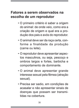 35
Fatores a serem observados na
escolha de um reprodutor
• O primeiro critério é saber a origem
do animal: de onde veio, como era a
criação de origem e qual era a pro-
dução dos pais e avós do reprodutor.
• O animal deve ser da raça certa, con-
forme a finalidade da produção
(carne ou leite).
• O reprodutor deve apresentar aspec-
tos masculinos, ou seja, pescoço e
ombros largos e fortes, barbicha e
comportamento de dominante.
• O animal deve apresentar grande
interesse sexual pela fêmea (atração
sexual).
• Precisa ser sadio, em condições de
acasalar e não apresentar sinais de
doenças que possam ser transmi-
tidas na cobertura.
 