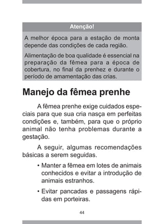 44
Manejo da fêmea prenhe
A fêmea prenhe exige cuidados espe-
ciais para que sua cria nasça em perfeitas
condições e, também, para que o próprio
animal não tenha problemas durante a
gestação.
A seguir, algumas recomendações
básicas a serem seguidas.
• Manter a fêmea em lotes de animais
conhecidos e evitar a introdução de
animais estranhos.
• Evitar pancadas e passagens rápi-
das em porteiras.
Atenção!
A melhor época para a estação de monta
depende das condições de cada região.
Alimentação de boa qualidade é essencial na
preparação da fêmea para a época de
cobertura, no final da prenhez e durante o
período de amamentação das crias.
 