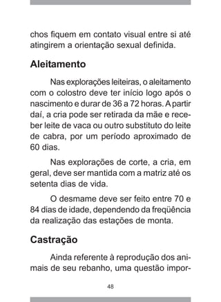 48
chos fiquem em contato visual entre si até
atingirem a orientação sexual definida.
Aleitamento
Nas explorações leiteiras, o aleitamento
com o colostro deve ter início logo após o
nascimento e durar de 36 a 72 horas.Apartir
daí, a cria pode ser retirada da mãe e rece-
ber leite de vaca ou outro substituto do leite
de cabra, por um período aproximado de
60 dias.
Nas explorações de corte, a cria, em
geral, deve ser mantida com a matriz até os
setenta dias de vida.
O desmame deve ser feito entre 70 e
84 dias de idade, dependendo da freqüência
da realização das estações de monta.
Castração
Ainda referente à reprodução dos ani-
mais de seu rebanho, uma questão impor-
 