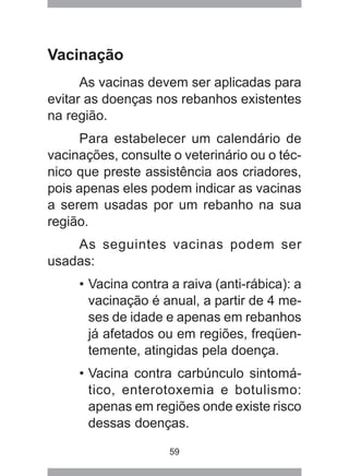 59
Vacinação
As vacinas devem ser aplicadas para
evitar as doenças nos rebanhos existentes
na região.
Para estabelecer um calendário de
vacinações, consulte o veterinário ou o téc-
nico que preste assistência aos criadores,
pois apenas eles podem indicar as vacinas
a serem usadas por um rebanho na sua
região.
As seguintes vacinas podem ser
usadas:
• Vacina contra a raiva (anti-rábica): a
vacinação é anual, a partir de 4 me-
ses de idade e apenas em rebanhos
já afetados ou em regiões, freqüen-
temente, atingidas pela doença.
• Vacina contra carbúnculo sintomá-
tico, enterotoxemia e botulismo:
apenas em regiões onde existe risco
dessas doenças.
 