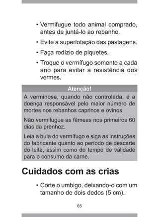 65
• Vermifugue todo animal comprado,
antes de juntá-lo ao rebanho.
• Evite a superlotação das pastagens.
• Faça rodízio de piquetes.
• Troque o vermífugo somente a cada
ano para evitar a resistência dos
vermes.
Atenção!
A verminose, quando não controlada, é a
doença responsável pelo maior número de
mortes nos rebanhos caprinos e ovinos.
Não vermifugue as fêmeas nos primeiros 60
dias da prenhez.
Leia a bula do vermífugo e siga as instruções
do fabricante quanto ao período de descarte
do leite, assim como do tempo de validade
para o consumo da carne.
Cuidados com as crias
• Corte o umbigo, deixando-o com um
tamanho de dois dedos (5 cm).
 